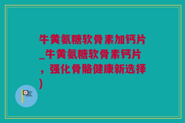 牛黄氨糖软骨素加钙片_牛黄氨糖软骨素钙片，强化骨骼健康新选择)