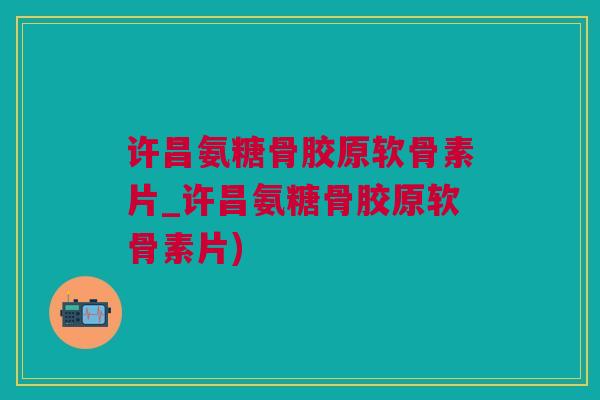 许昌氨糖骨胶原软骨素片_许昌氨糖骨胶原软骨素片)