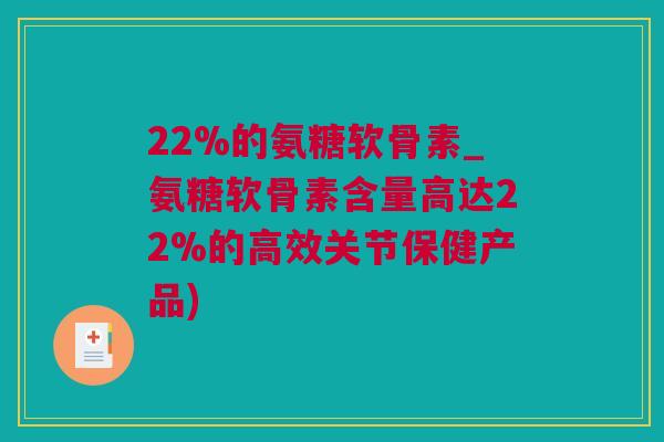 22%的氨糖软骨素_氨糖软骨素含量高达22%的高效关节保健产品)