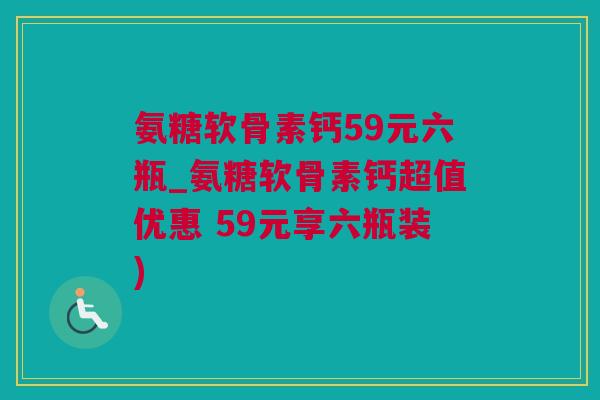 氨糖软骨素钙59元六瓶_氨糖软骨素钙超值优惠 59元享六瓶装)