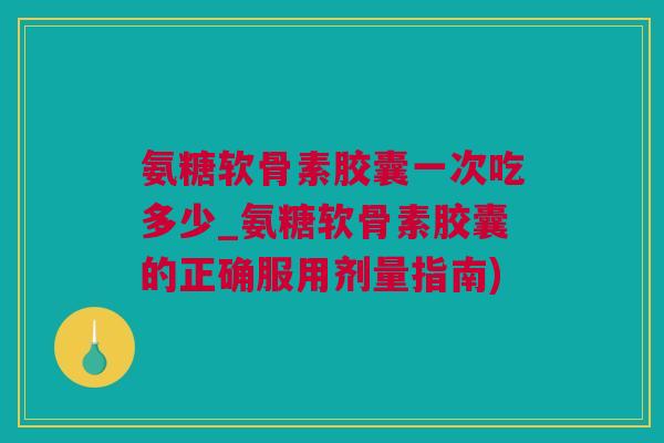氨糖软骨素胶囊一次吃多少_氨糖软骨素胶囊的正确服用剂量指南)