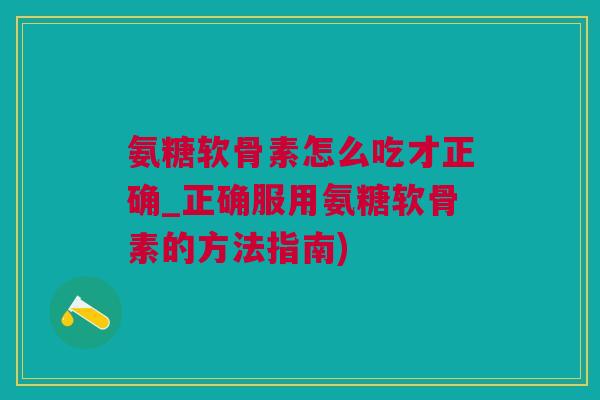 氨糖软骨素怎么吃才正确_正确服用氨糖软骨素的方法指南)