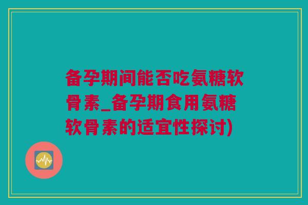 备孕期间能否吃氨糖软骨素_备孕期食用氨糖软骨素的适宜性探讨)