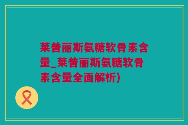 莱普丽斯氨糖软骨素含量_莱普丽斯氨糖软骨素含量全面解析) 莱普丽斯氨糖软骨素含量_莱普丽斯氨糖软骨素含量全面解析)