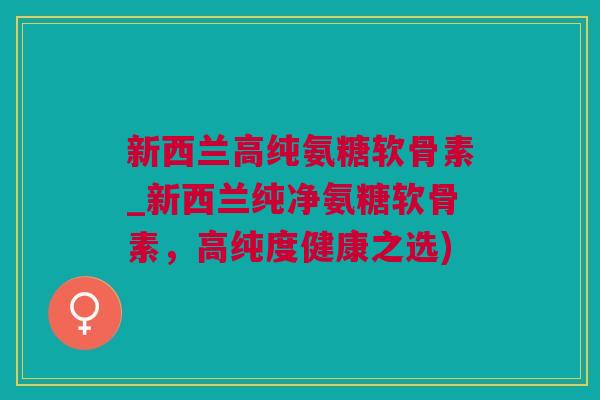新西兰高纯氨糖软骨素_新西兰纯净氨糖软骨素，高纯度健康之选)