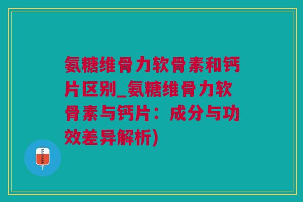 氨糖维骨力软骨素和钙片区别_氨糖维骨力软骨素与钙片：成分与功效差异解析)