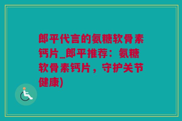 郎平代言的氨糖软骨素钙片_郎平推荐：氨糖软骨素钙片，守护关节健康)