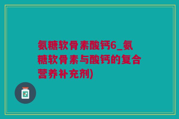 氨糖软骨素酸钙6_氨糖软骨素与酸钙的复合营养补充剂)