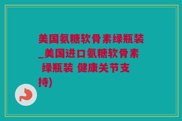 美国氨糖软骨素绿瓶装_美国进口氨糖软骨素 绿瓶装 健康关节支持)