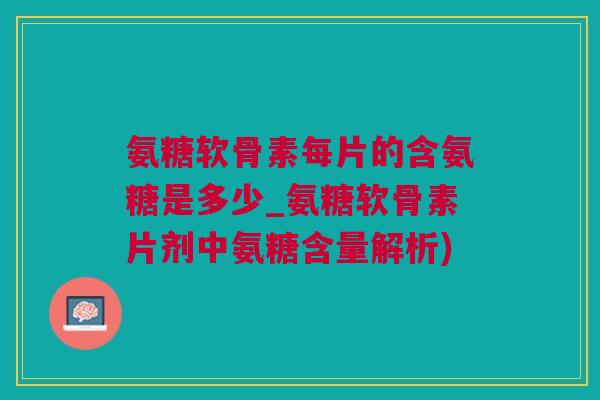 氨糖软骨素每片的含氨糖是多少_氨糖软骨素片剂中氨糖含量解析)