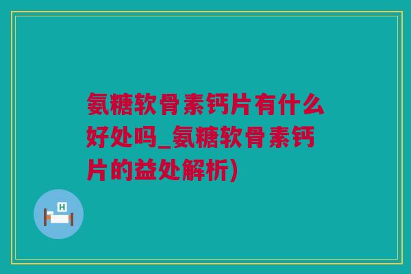 氨糖软骨素钙片有什么好处吗_氨糖软骨素钙片的益处解析)