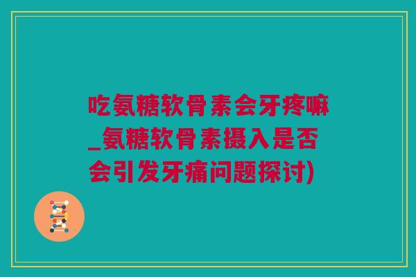 吃氨糖软骨素会牙疼嘛_氨糖软骨素摄入是否会引发牙痛问题探讨)