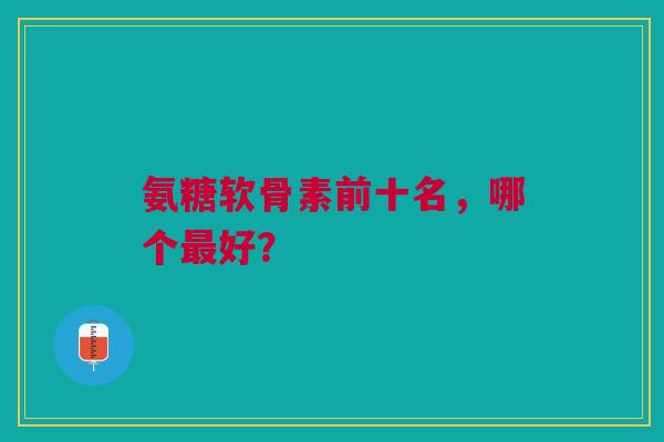 氨糖软骨素前十名，哪个最好？