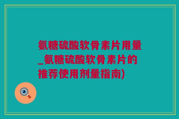 氨糖硫酸软骨素片用量_氨糖硫酸软骨素片的推荐使用剂量指南)