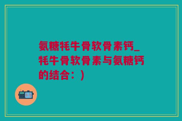 氨糖牦牛骨软骨素钙_牦牛骨软骨素与氨糖钙的结合：)