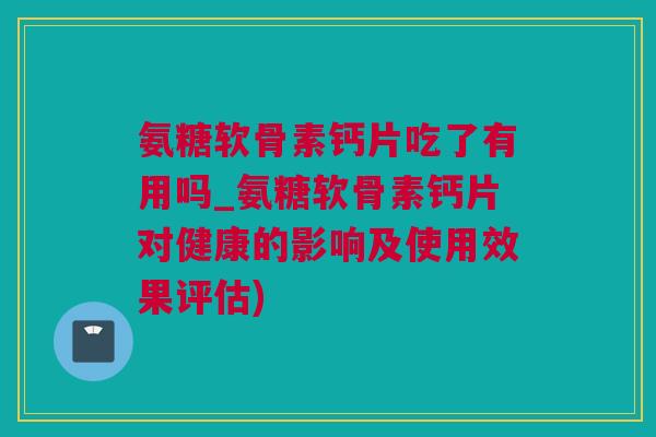 氨糖软骨素钙片吃了有用吗_氨糖软骨素钙片对健康的影响及使用效果评估)