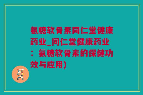 氨糖软骨素同仁堂健康药业_同仁堂健康药业：氨糖软骨素的保健功效与应用)