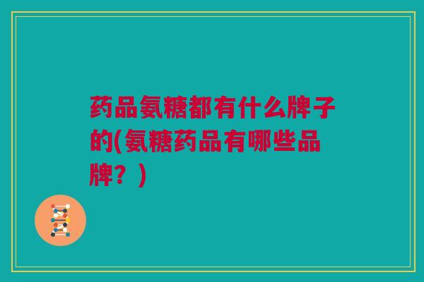 药品氨糖都有什么牌子的(氨糖药品有哪些品牌？)