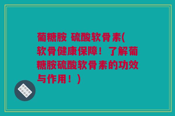 葡糖胺 硫酸软骨素(软骨健康保障！了解葡糖胺硫酸软骨素的功效与作用！)