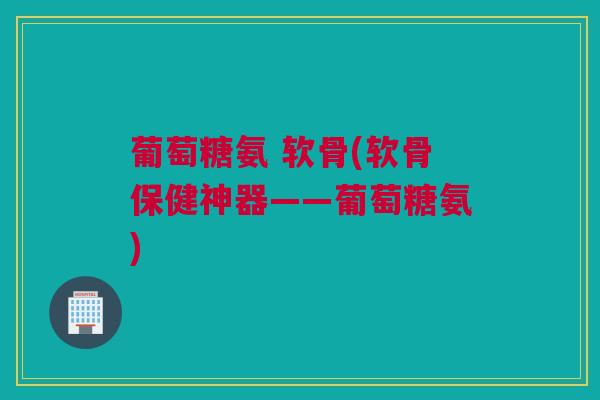 葡萄糖氨 软骨(软骨保健神器——葡萄糖氨) 葡萄糖氨 软骨(软骨保健神器——葡萄糖氨)