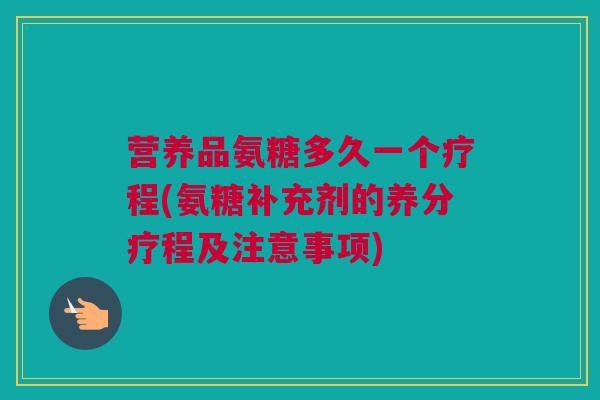 营养品氨糖多久一个疗程(氨糖补充剂的养分疗程及注意事项)