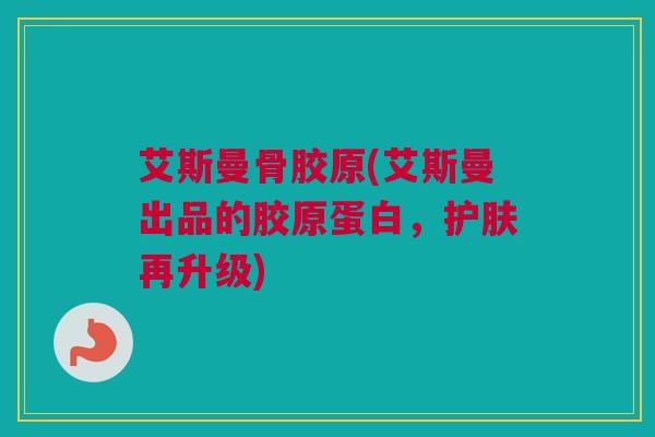 艾斯曼骨胶原(艾斯曼出品的胶原蛋白，护肤再升级)
