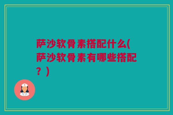 萨沙软骨素搭配什么(萨沙软骨素有哪些搭配？)