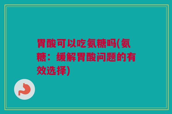胃酸可以吃氨糖吗(氨糖：缓解胃酸问题的有效选择)