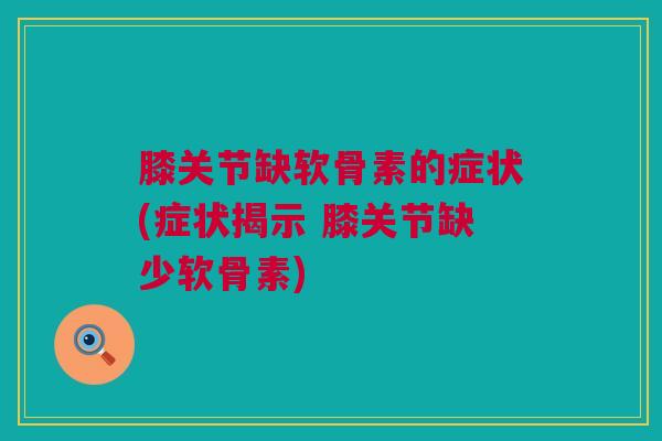 膝关节缺软骨素的症状(症状揭示 膝关节缺少软骨素)