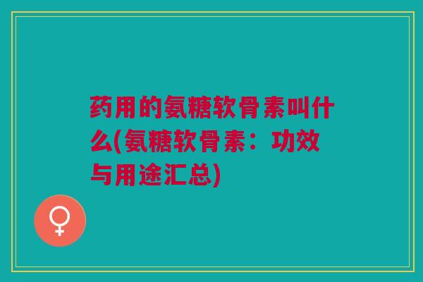 药用的氨糖软骨素叫什么(氨糖软骨素：功效与用途汇总)