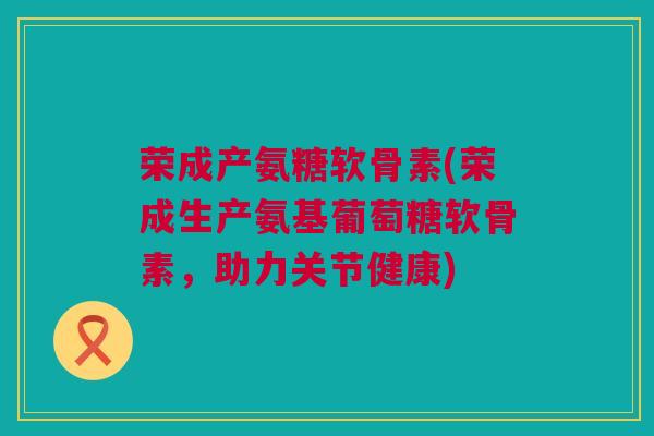 荣成产氨糖软骨素(荣成生产氨基葡萄糖软骨素，助力关节健康)