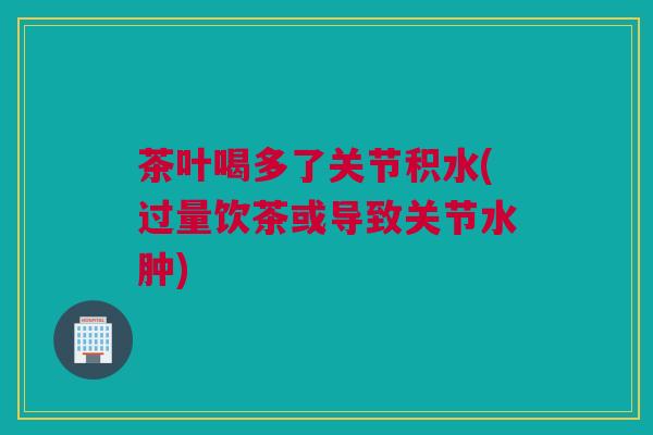 茶叶喝多了关节积水(过量饮茶或导致关节水肿)