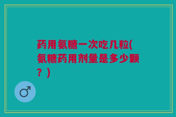 药用氨糖一次吃几粒(氨糖药用剂量是多少颗？)