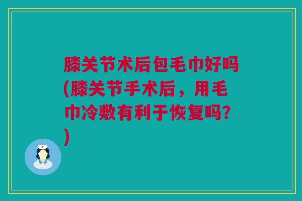 膝关节术后包毛巾好吗(膝关节手术后，用毛巾冷敷有利于恢复吗？)