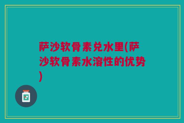 萨沙软骨素兑水里(萨沙软骨素水溶性的优势)