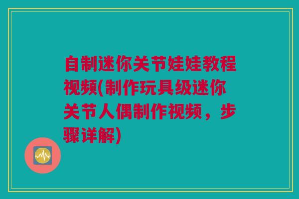 自制迷你关节娃娃教程视频(制作玩具级迷你关节人偶制作视频，步骤详解)