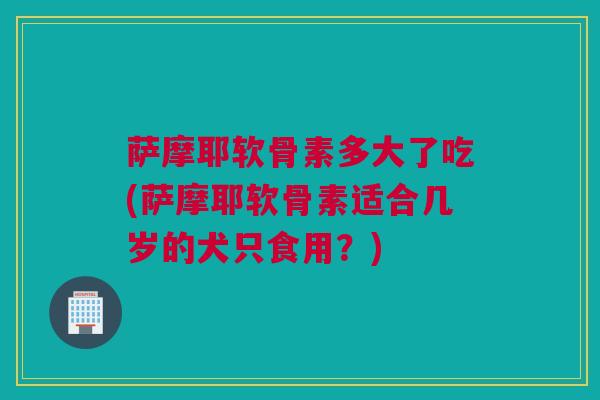 萨摩耶软骨素多大了吃(萨摩耶软骨素适合几岁的犬只食用？)