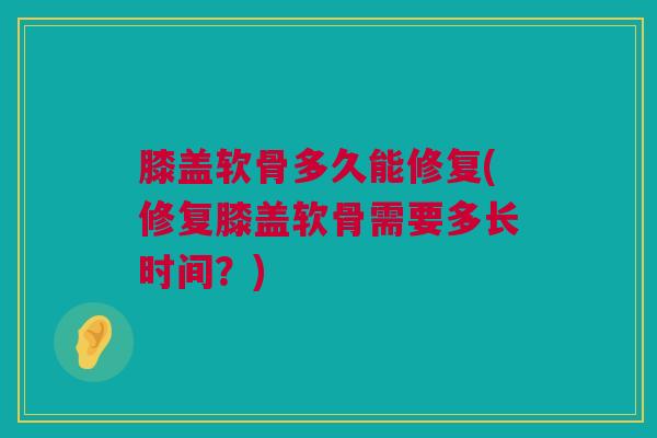 膝盖软骨多久能修复(修复膝盖软骨需要多长时间?) 膝盖软骨多久能修复(修复膝盖软骨需要多长时间?)