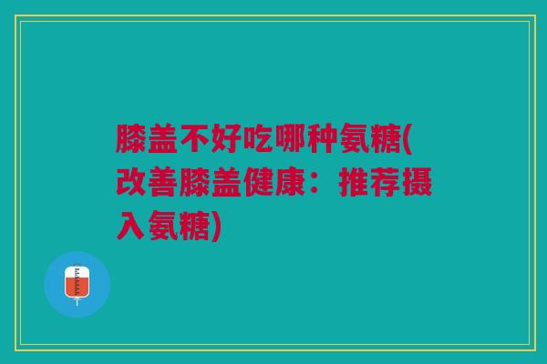 膝盖不好吃哪种氨糖(改善膝盖健康：推荐摄入氨糖)