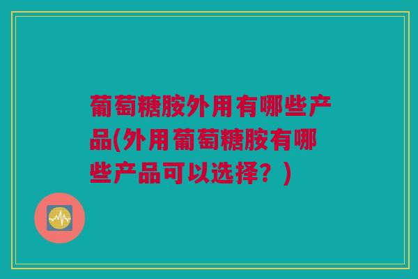 葡萄糖胺外用有哪些产品(外用葡萄糖胺有哪些产品可以选择？)