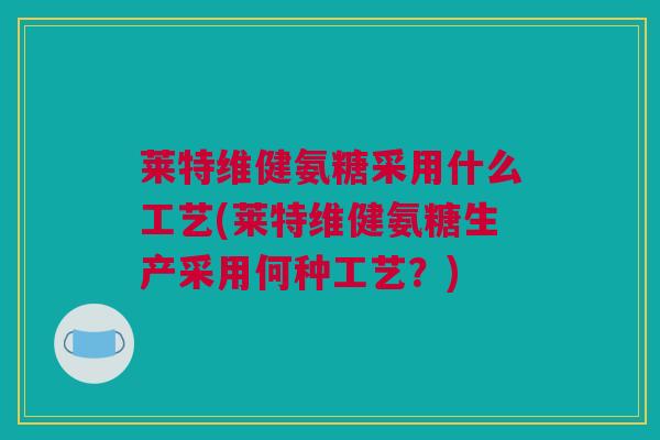 莱特维健氨糖采用什么工艺(莱特维健氨糖生产采用何种工艺？)