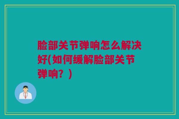 脸部关节弹响怎么解决好(如何缓解脸部关节弹响?) 脸部关节弹响怎么解决好(如何缓解脸部关节弹响?)