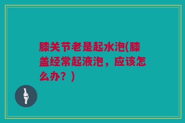 膝关节老是起水泡(膝盖经常起液泡，应该怎么办？)