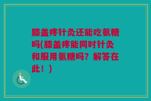 膝盖疼针灸还能吃氨糖吗(膝盖疼能同时针灸和服用氨糖吗？解答在此！)
