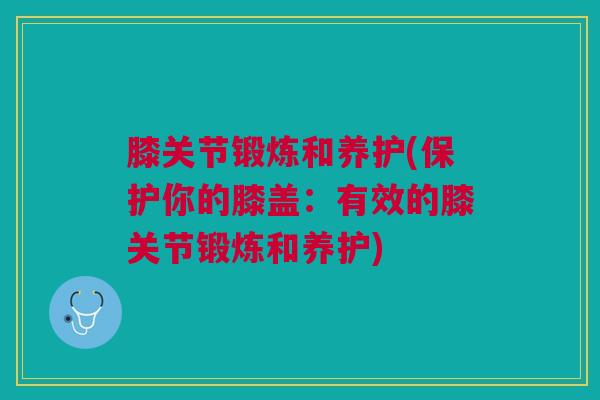 膝关节锻炼和养护(保护你的膝盖：有效的膝关节锻炼和养护)