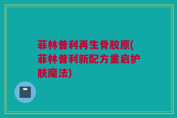 菲林普利再生骨胶原(菲林普利新配方重启护肤魔法)