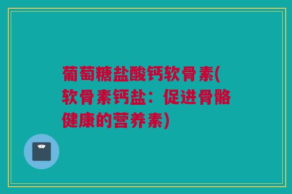葡萄糖盐酸钙软骨素(软骨素钙盐：促进骨骼健康的营养素)