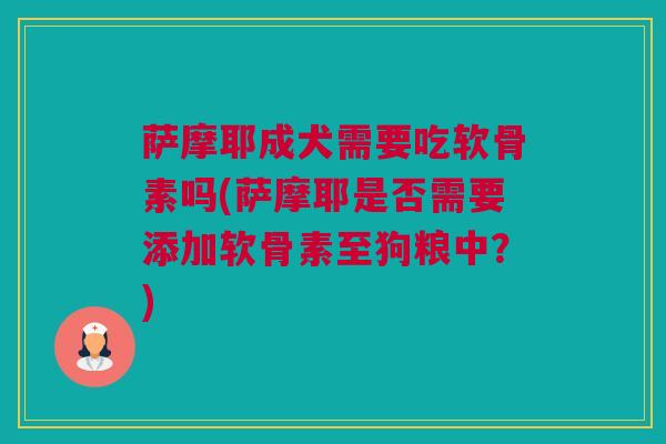 萨摩耶成犬需要吃软骨素吗(萨摩耶是否需要添加软骨素至狗粮中？)
