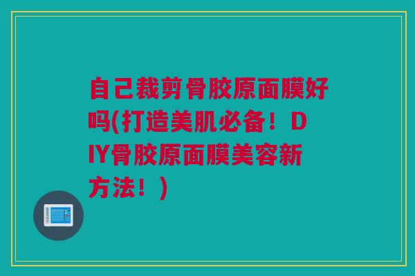 自己裁剪骨胶原面膜好吗(打造美肌必备！DIY骨胶原面膜美容新方法！)