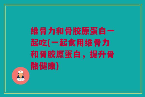 维骨力和骨胶原蛋白一起吃(一起食用维骨力和骨胶原蛋白，提升骨骼健康)